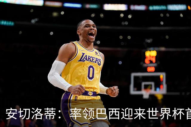 安切洛蒂：率领巴西迎来世界杯首战 既是责任也是荣光